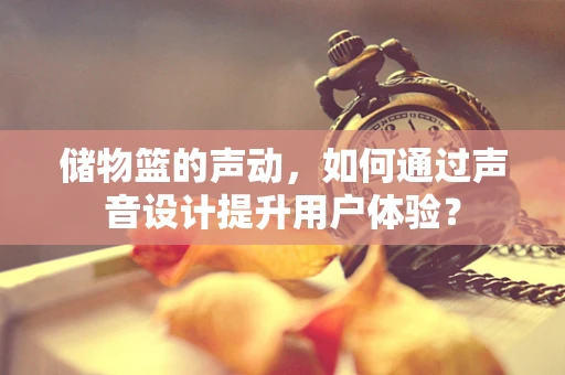 储物篮的声动，如何通过声音设计提升用户体验？