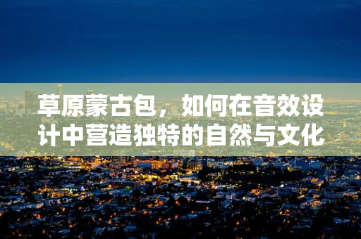 草原蒙古包，如何在音效设计中营造独特的自然与文化氛围？