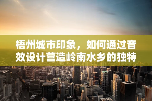 梧州城市印象，如何通过音效设计营造岭南水乡的独特氛围？