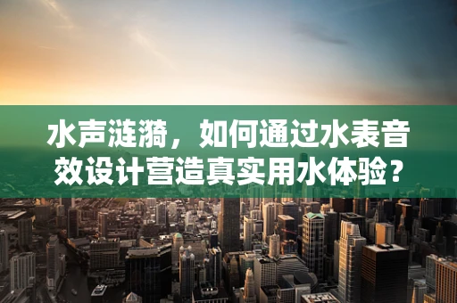 水声涟漪，如何通过水表音效设计营造真实用水体验？