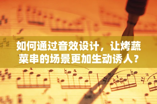 如何通过音效设计，让烤蔬菜串的场景更加生动诱人？