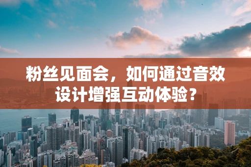 粉丝见面会，如何通过音效设计增强互动体验？