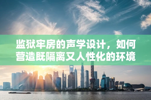 监狱牢房的声学设计，如何营造既隔离又人性化的环境？