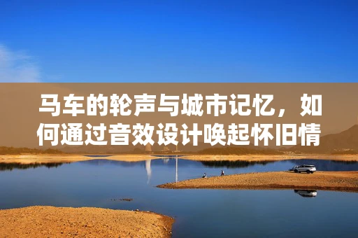 马车的轮声与城市记忆，如何通过音效设计唤起怀旧情感？