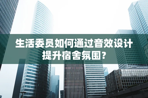 生活委员如何通过音效设计提升宿舍氛围？