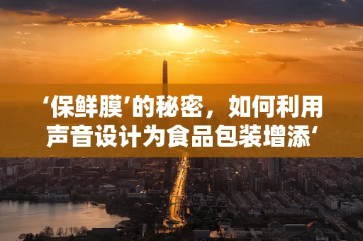 ‘保鲜膜’的秘密，如何利用声音设计为食品包装增添‘新鲜感’？