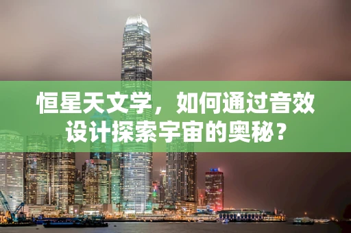 恒星天文学，如何通过音效设计探索宇宙的奥秘？