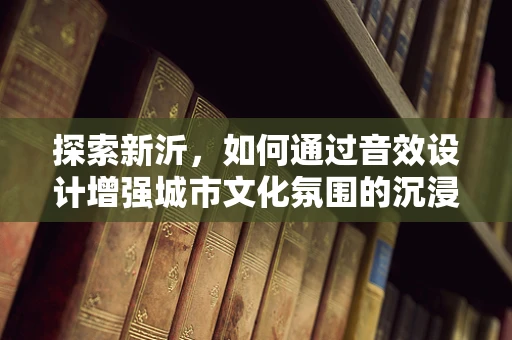 探索新沂，如何通过音效设计增强城市文化氛围的沉浸感？