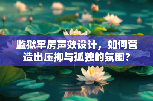 监狱牢房声效设计，如何营造出压抑与孤独的氛围？