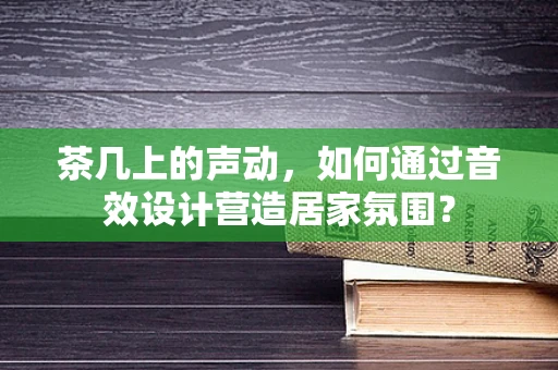 茶几上的声动，如何通过音效设计营造居家氛围？