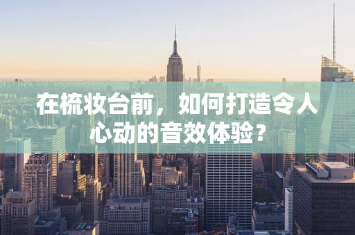 在梳妆台前，如何打造令人心动的音效体验？