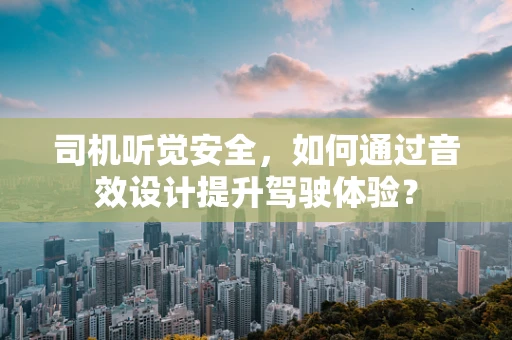 司机听觉安全，如何通过音效设计提升驾驶体验？