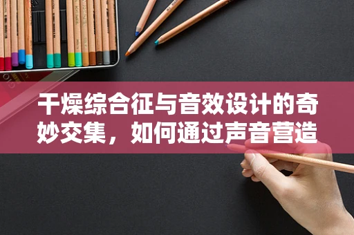 干燥综合征与音效设计的奇妙交集，如何通过声音营造湿润氛围？