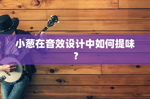 小葱在音效设计中如何提味？