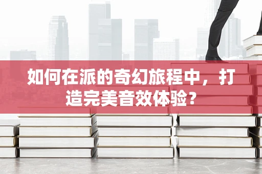 如何在派的奇幻旅程中，打造完美音效体验？