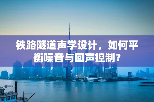 铁路隧道声学设计，如何平衡噪音与回声控制？