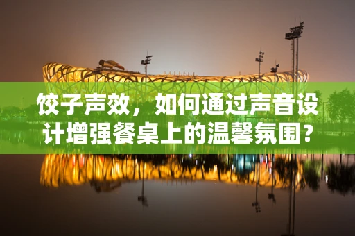 饺子声效，如何通过声音设计增强餐桌上的温馨氛围？