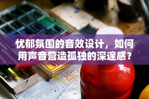 忧郁氛围的音效设计，如何用声音营造孤独的深邃感？