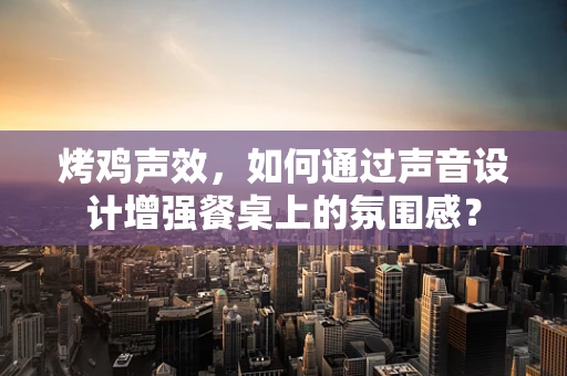 烤鸡声效，如何通过声音设计增强餐桌上的氛围感？
