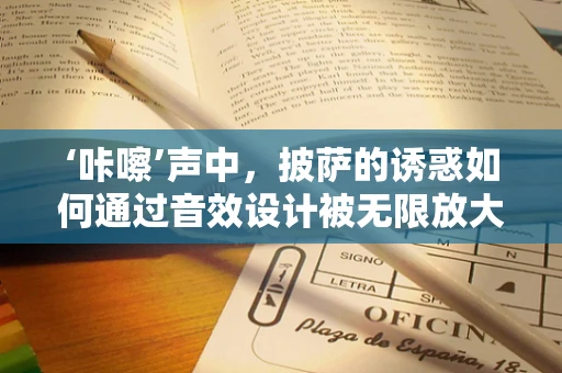 ‘咔嚓’声中，披萨的诱惑如何通过音效设计被无限放大？
