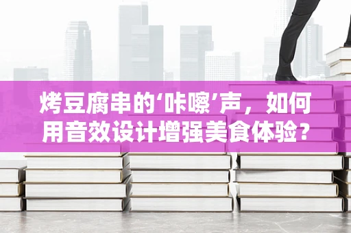 烤豆腐串的‘咔嚓’声，如何用音效设计增强美食体验？
