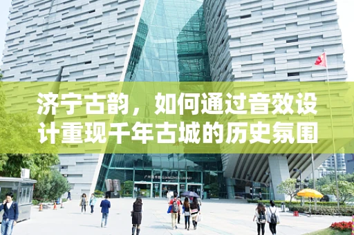 济宁古韵，如何通过音效设计重现千年古城的历史氛围？