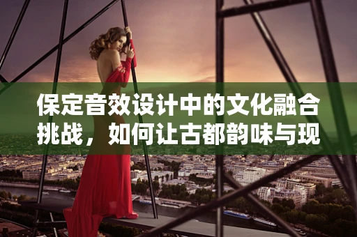 保定音效设计中的文化融合挑战，如何让古都韵味与现代感和谐共存？