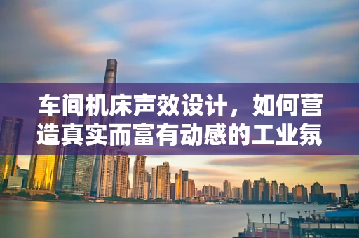 车间机床声效设计，如何营造真实而富有动感的工业氛围？