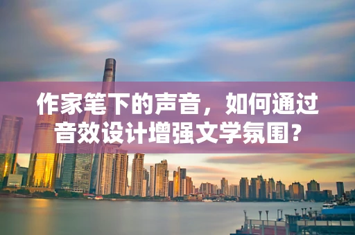 作家笔下的声音，如何通过音效设计增强文学氛围？