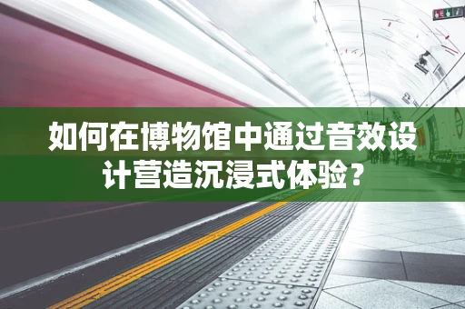 如何在博物馆中通过音效设计营造沉浸式体验？