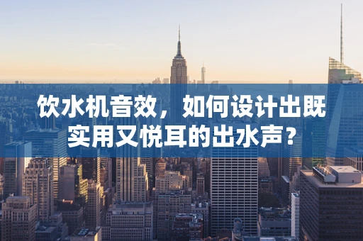 饮水机音效，如何设计出既实用又悦耳的出水声？