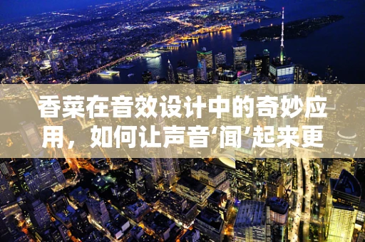 香菜在音效设计中的奇妙应用，如何让声音‘闻’起来更真实？