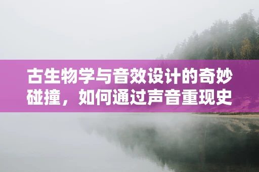 古生物学与音效设计的奇妙碰撞，如何通过声音重现史前巨兽的震撼？