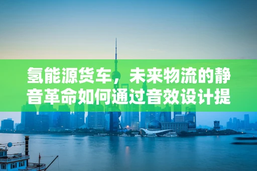 氢能源货车，未来物流的静音革命如何通过音效设计提升用户体验？