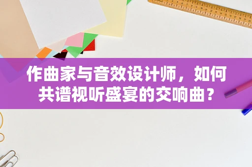 作曲家与音效设计师，如何共谱视听盛宴的交响曲？