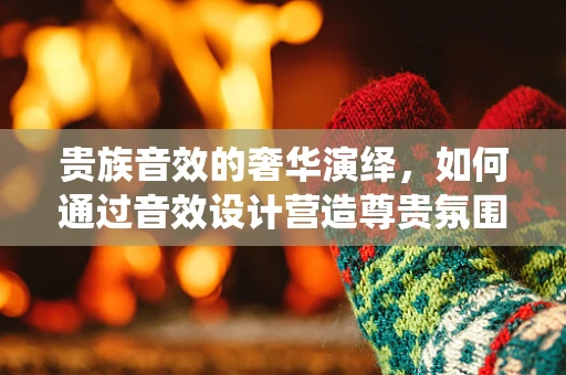 贵族音效的奢华演绎，如何通过音效设计营造尊贵氛围？