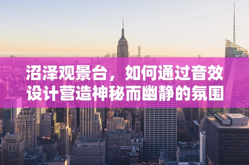沼泽观景台，如何通过音效设计营造神秘而幽静的氛围？