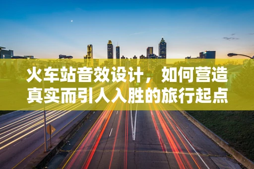 火车站音效设计，如何营造真实而引人入胜的旅行起点氛围？