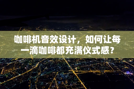 咖啡机音效设计，如何让每一滴咖啡都充满仪式感？