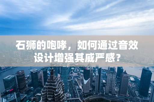 石狮的咆哮，如何通过音效设计增强其威严感？