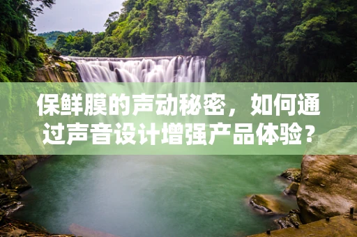 保鲜膜的声动秘密，如何通过声音设计增强产品体验？