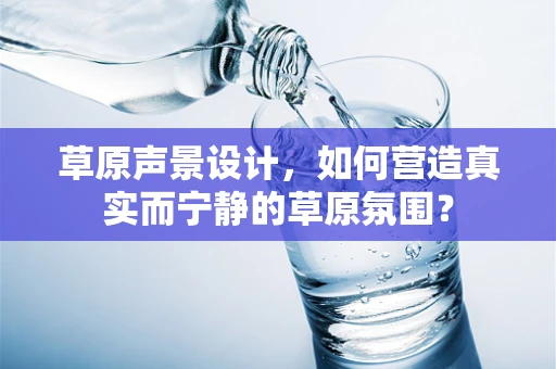 草原声景设计，如何营造真实而宁静的草原氛围？