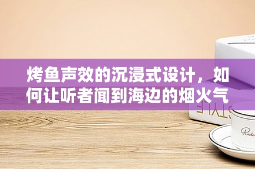 烤鱼声效的沉浸式设计，如何让听者闻到海边的烟火气？
