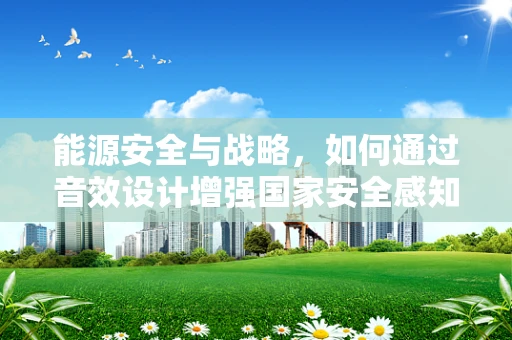 能源安全与战略，如何通过音效设计增强国家安全感知？