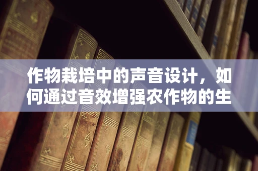 作物栽培中的声音设计，如何通过音效增强农作物的生长体验？