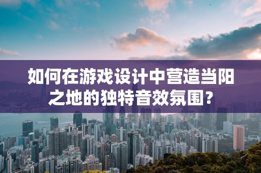 如何在游戏设计中营造当阳之地的独特音效氛围？