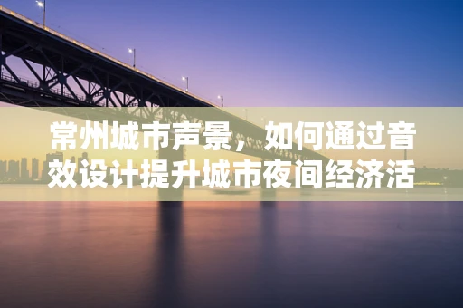 常州城市声景，如何通过音效设计提升城市夜间经济活力？