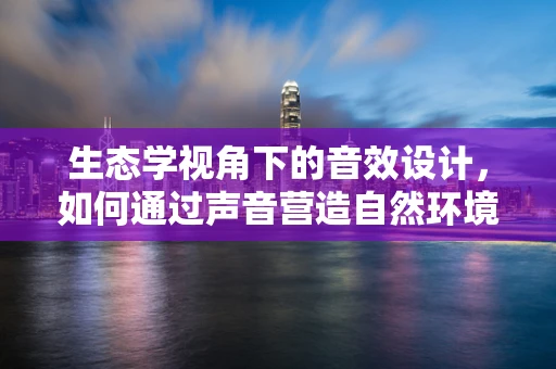生态学视角下的音效设计，如何通过声音营造自然环境？