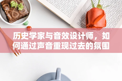 历史学家与音效设计师，如何通过声音重现过去的氛围？