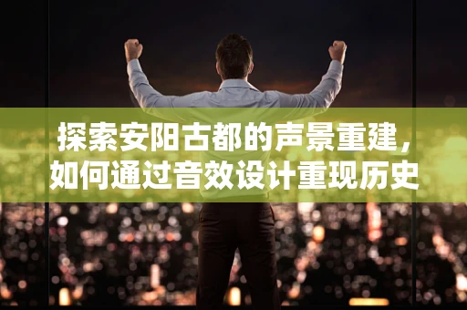 探索安阳古都的声景重建，如何通过音效设计重现历史韵味？
